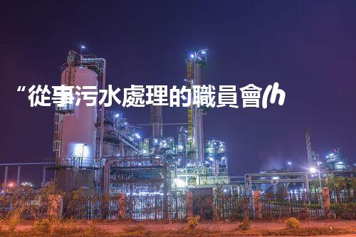 “從事污水處理的職員會(huì)容易生病嗎？勇者無畏，守護(hù)綠水青山”